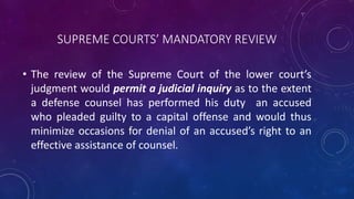 SUPREME COURTS’ MANDATORY REVIEW
• The review of the Supreme Court of the lower court’s
judgment would permit a judicial inquiry as to the extent
a defense counsel has performed his duty an accused
who pleaded guilty to a capital offense and would thus
minimize occasions for denial of an accused’s right to an
effective assistance of counsel.
 