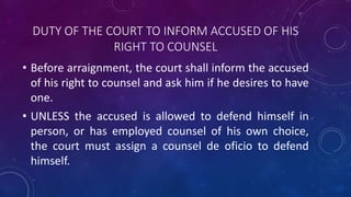 DUTY OF THE COURT TO INFORM ACCUSED OF HIS
RIGHT TO COUNSEL
• Before arraignment, the court shall inform the accused
of his right to counsel and ask him if he desires to have
one.
• UNLESS the accused is allowed to defend himself in
person, or has employed counsel of his own choice,
the court must assign a counsel de oficio to defend
himself.
 
