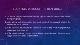 FOUR FOLD DUTIES OF THE TRIAL JUDGE
1. To inform the accused that he has the right to have his own counsel before
being arraigned;
2. After giving such information, the court must ask the accused whether he
desires the aid of counsel;
3. If he so desire to procure the service of counsel, the court must grant him
reasonable time to do so;
4. If he desire to have counsel but is unable to employ one, the court must
assign counsel de oficio to defend him.
 