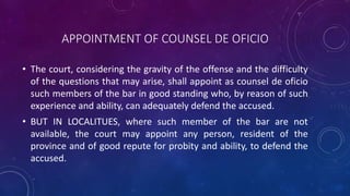 APPOINTMENT OF COUNSEL DE OFICIO
• The court, considering the gravity of the offense and the difficulty
of the questions that may arise, shall appoint as counsel de oficio
such members of the bar in good standing who, by reason of such
experience and ability, can adequately defend the accused.
• BUT IN LOCALITUES, where such member of the bar are not
available, the court may appoint any person, resident of the
province and of good repute for probity and ability, to defend the
accused.
 