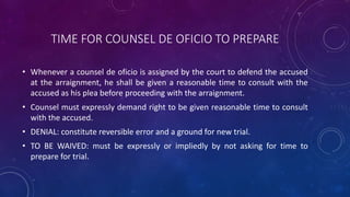 TIME FOR COUNSEL DE OFICIO TO PREPARE
• Whenever a counsel de oficio is assigned by the court to defend the accused
at the arraignment, he shall be given a reasonable time to consult with the
accused as his plea before proceeding with the arraignment.
• Counsel must expressly demand right to be given reasonable time to consult
with the accused.
• DENIAL: constitute reversible error and a ground for new trial.
• TO BE WAIVED: must be expressly or impliedly by not asking for time to
prepare for trial.
 