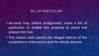 BILL OF PARTICULARS
• Accused may, before arraignment, move a bill of
particulars to enable him properly to plead and
prepare for trial.
• The motion shall specify the alleged defects of the
complaint or information and the details desired.
 