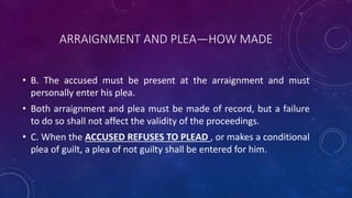 ARRAIGNMENT AND PLEA—HOW MADE
• B. The accused must be present at the arraignment and must
personally enter his plea.
• Both arraignment and plea must be made of record, but a failure
to do so shall not affect the validity of the proceedings.
• C. When the ACCUSED REFUSES TO PLEAD , or makes a conditional
plea of guilt, a plea of not guilty shall be entered for him.
 