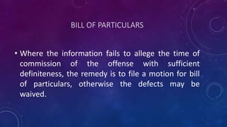 BILL OF PARTICULARS
• Where the information fails to allege the time of
commission of the offense with sufficient
definiteness, the remedy is to file a motion for bill
of particulars, otherwise the defects may be
waived.
 