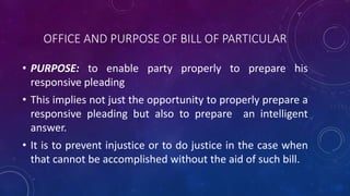 OFFICE AND PURPOSE OF BILL OF PARTICULAR
• PURPOSE: to enable party properly to prepare his
responsive pleading
• This implies not just the opportunity to properly prepare a
responsive pleading but also to prepare an intelligent
answer.
• It is to prevent injustice or to do justice in the case when
that cannot be accomplished without the aid of such bill.
 