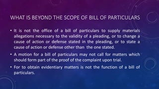 WHAT IS BEYOND THE SCOPE OF BILL OF PARTICULARS
• It is not the office of a bill of particulars to supply materials
allegations necessary to the validity of a pleading, or to change a
cause of action or defense stated in the pleading, or to state a
cause of action or defense other than the one stated.
• A motion for a bill of particulars may not call for matters which
should form part of the proof of the complaint upon trial.
• For to obtain evidentiary matters is not the function of a bill of
particulars.
 