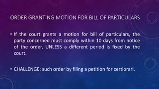 ORDER GRANTING MOTION FOR BILL OF PARTICULARS
• If the court grants a motion for bill of particulars, the
party concerned must comply within 10 days from notice
of the order, UNLESS a different period is fixed by the
court.
• CHALLENGE: such order by filing a petition for certiorari.
 
