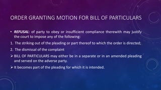 ORDER GRANTING MOTION FOR BILL OF PARTICULARS
• REFUSAL: of party to obey or insufficient compliance therewith may justify
the court to impose any of the following:
1. The striking out of the pleading or part thereof to which the order is directed;
2. The dismissal of the complaint
BILL OF PARTICULARS may either be in a separate or in an amended pleading
and served on the adverse party.
It becomes part of the pleading for which it is intended.
 