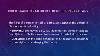 ORDER GRANTING MOTION FOR BILL OF PARTICULARS
• The filing of a motion for bill of particulars suspends the period to
file a responsive pleading.
• IF GRANTED: the moving party has the remaining period or at least
five (5) days to file his answer from service of the bill of particulars.
• IF DENIED: he has the same period to file his responsive pleadings
from receipt of order denying the motion.
 