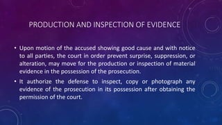 PRODUCTION AND INSPECTION OF EVIDENCE
• Upon motion of the accused showing good cause and with notice
to all parties, the court in order prevent surprise, suppression, or
alteration, may move for the production or inspection of material
evidence in the possession of the prosecution.
• It authorize the defense to inspect, copy or photograph any
evidence of the prosecution in its possession after obtaining the
permission of the court.
 