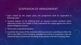 SUSPENSION OF ARRAIGNMENT
• Upon motion by the proper party, the arraignment shall be suspended in
following cases:
1. Accused appears to be suffering from an unsound mental condition which
effectively renders him unable to fully understand the charge against him and to
plead intelligently thereto;
2. There exist a prejudicial question;
3. A petition for review of the resolution of the prosecutor is pending at either the
DOJ or the Office of the President; provided the period of suspension shall not
exceed 60 days counted from the filing of the petition with the reviewing office.
 