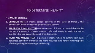 TO DETERMINE INSANITY
• 3 MAJOR CRITERIA:
1. DELUSION TEST-an insane person believes in the state of things , the
existence of which no rational person would believe.
2. IRRESISTIBLE IMPULSE TEST—when reason of dures or mental disease, he
has lost the power to choose between right and wrong, to avoid the act in
question, his free agency being at time destroyed.
3. RIGHT AND WRONG TEST—a person is insane when he suffers from such
perverted condition of mental and moral faculties as to render him incapable
of distinguishing between right and wrong.
 