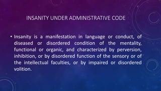INSANITY UNDER ADMINISTRATIVE CODE
• Insanity is a manifestation in language or conduct, of
diseased or disordered condition of the mentality,
functional or organic, and characterized by perversion,
inhibition, or by disordered function of the sensory or of
the intellectual faculties, or by impaired or disordered
volition.
 