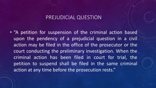 PREJUDICIAL QUESTION
• “A petition for suspension of the criminal action based
upon the pendency of a prejudicial question in a civil
action may be filed in the office of the prosecutor or the
court conducting the preliminary investigation. When the
criminal action has been filed in court for trial, the
petition to suspend shall be filed in the same criminal
action at any time before the prosecution rests.”
 