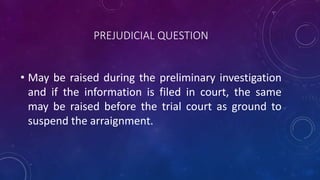 PREJUDICIAL QUESTION
• May be raised during the preliminary investigation
and if the information is filed in court, the same
may be raised before the trial court as ground to
suspend the arraignment.
 