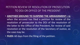 PETITION REVIEW OF RESOLUTION OF PROSECUTION
TO DOJ OR OFFICE OF THE PRESIDENT
• ANOTHER GROUND TO SUSPEND THE ARRAIGNMENT—is
when the accused has filed a petition for review of the
resolution of prosecutor to the DOJ of the resolution of
the latter to the Office of the President, for review of said
resolution or the resolution of the Secretary of Justice, as
the case may be.
• FILED: 60 days from the filing of the petition.
 