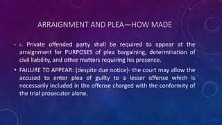 ARRAIGNMENT AND PLEA—HOW MADE
• F. Private offended party shall be required to appear at the
arraignment for PURPOSES of plea bargaining, determination of
civil liability, and other matters requiring his presence.
• FAILURE TO APPEAR: (despite due notice)- the court may allow the
accused to enter plea of guilty to a lesser offense which is
necessarily included in the offense charged with the conformity of
the trial prosecutor alone.
 