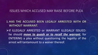 ISSUES WHICH ACCUSED MAY RAISE BEFORE PLEA
If ILLEGALLY ARRESTED or WARRANT ILLEGALLY ISSUED:
he should move to quash or to recall the warrant, for
ENTERING a plea without questioning the legality of the
arrest will tantamount to a waiver thereof.
 