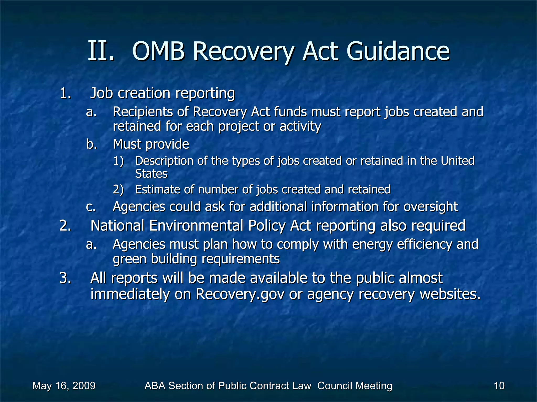 II.  OMB Recovery Act   Guidance Job creation reporting Recipients of Recovery Act funds must report jobs created and retained for each project or activity  Must provide Description of the types of jobs created or retained in the United States Estimate of number of jobs created and retained  Agencies could ask for additional information for oversight  National Environmental Policy Act reporting also required  Agencies must plan how to comply with energy efficiency and green building requirements  All reports will be made available to the public almost immediately on Recovery.gov or agency recovery websites.  May 16, 2009 ABA Section of Public Contract Law  Council Meeting 
