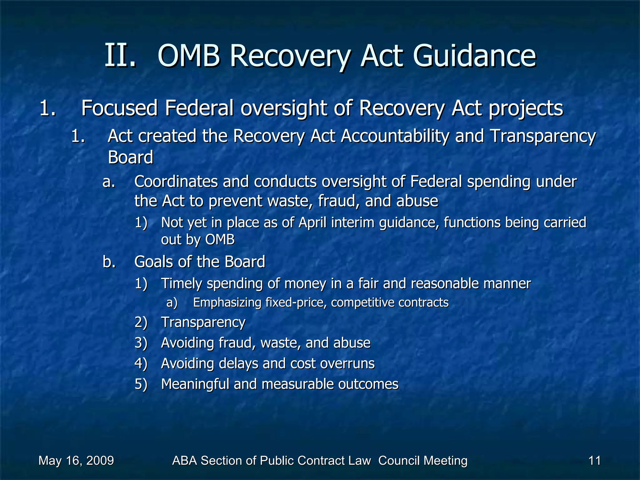 II.  OMB Recovery Act   Guidance Focused Federal oversight of Recovery Act projects  Act created the Recovery Act Accountability and Transparency Board  Coordinates and conducts oversight of Federal spending under the Act to prevent waste, fraud, and abuse  Not yet in place as of April interim guidance, functions being carried out by OMB  Goals of the Board Timely spending of money in a fair and reasonable manner  Emphasizing fixed-price, competitive contracts Transparency Avoiding fraud, waste, and abuse Avoiding delays and cost overruns Meaningful and measurable outcomes  May 16, 2009 ABA Section of Public Contract Law  Council Meeting 