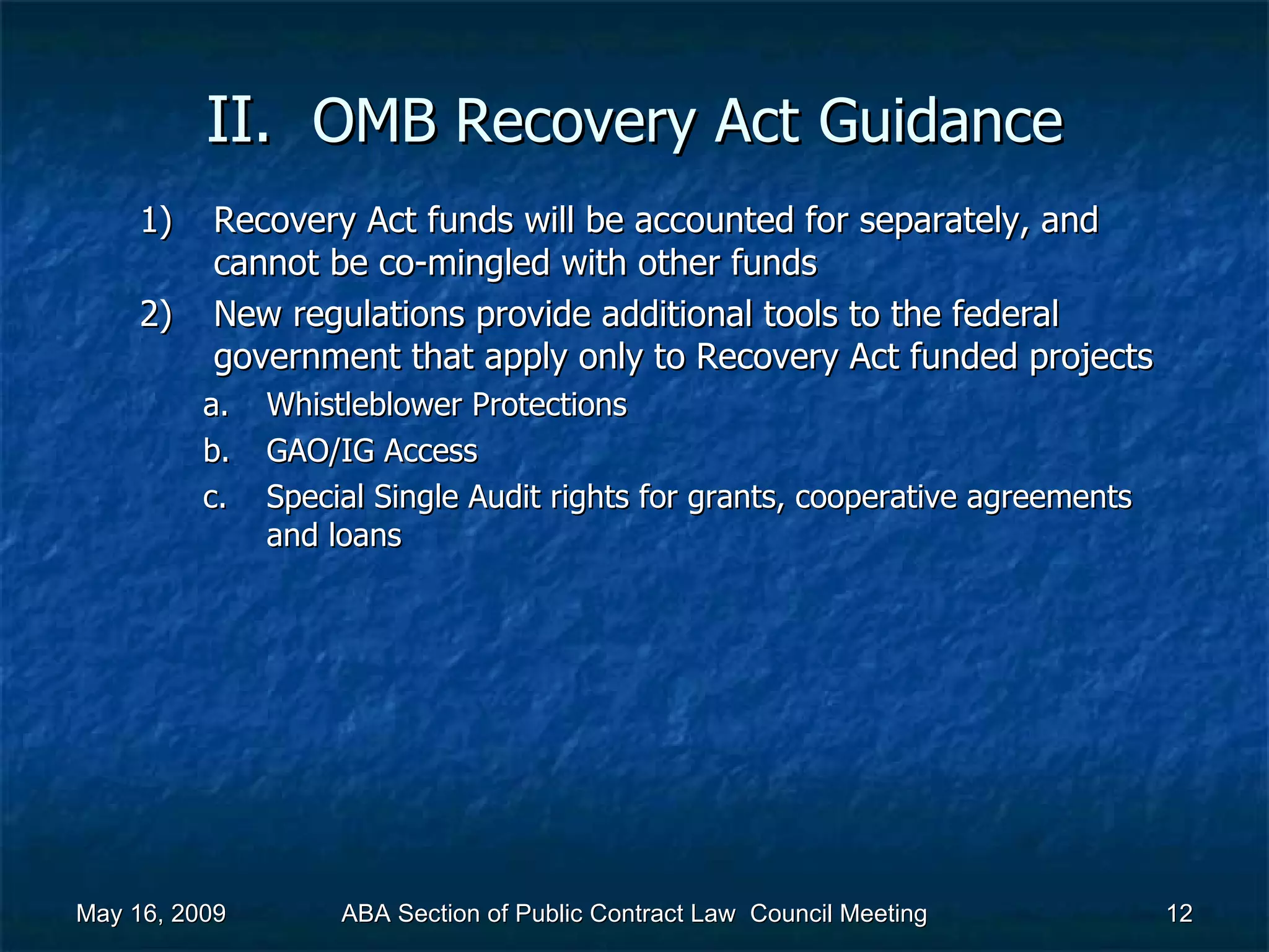 II.  OMB Recovery Act   Guidance Recovery Act funds will be accounted for separately, and cannot be co-mingled with other funds New regulations provide additional tools to the federal government that apply only to Recovery Act funded projects  Whistleblower Protections GAO/IG Access Special Single Audit rights for grants, cooperative agreements and loans  May 16, 2009 ABA Section of Public Contract Law  Council Meeting 