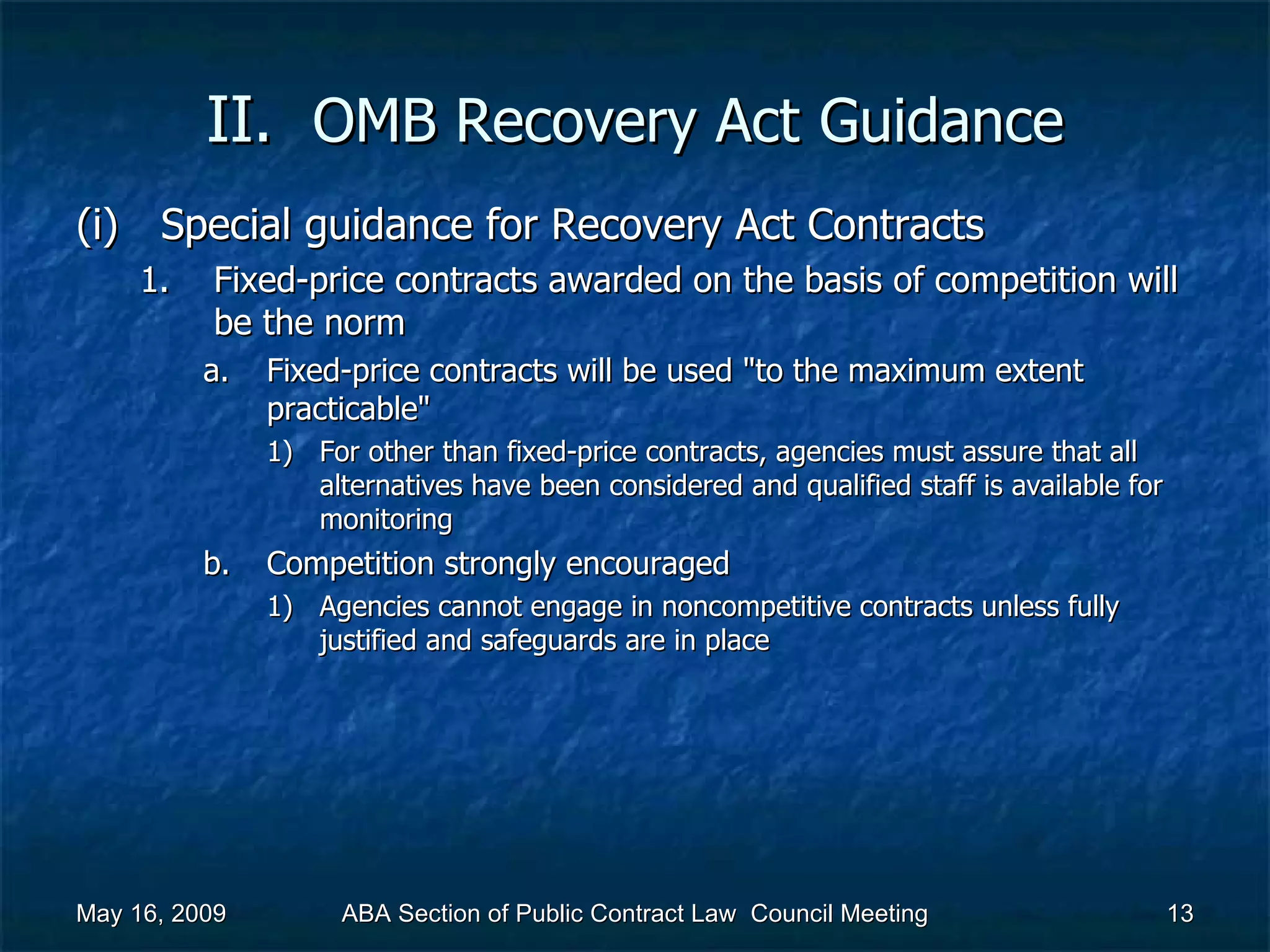 II.  OMB Recovery Act   Guidance Special guidance for Recovery Act Contracts Fixed-price contracts awarded on the basis of competition will be the norm  Fixed-price contracts will be used &quot;to the maximum extent practicable&quot;  For other than fixed-price contracts, agencies must assure that all alternatives have been considered and qualified staff is available for monitoring  Competition strongly encouraged  Agencies cannot engage in noncompetitive contracts unless fully justified and safeguards are in place  May 16, 2009 ABA Section of Public Contract Law  Council Meeting 