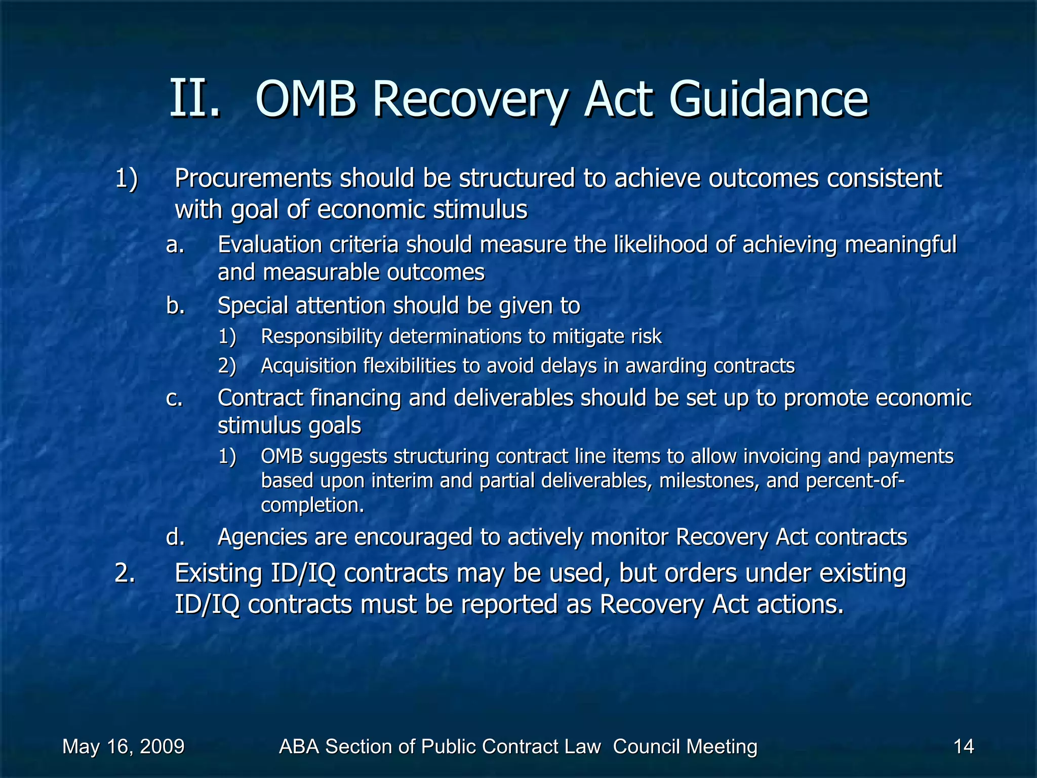 II.  OMB Recovery Act   Guidance Procurements should be structured to achieve outcomes consistent with goal of economic stimulus  Evaluation criteria should measure the likelihood of achieving meaningful and measurable outcomes Special attention should be given to  Responsibility determinations to mitigate risk Acquisition flexibilities to avoid delays in awarding contracts  Contract financing and deliverables should be set up to promote economic stimulus goals  OMB suggests structuring contract line items to allow invoicing and payments based upon interim and partial deliverables, milestones, and percent-of-completion.  Agencies are encouraged to actively monitor Recovery Act contracts  Existing ID/IQ contracts may be used, but orders under existing ID/IQ contracts must be reported as Recovery Act actions.  May 16, 2009 ABA Section of Public Contract Law  Council Meeting 