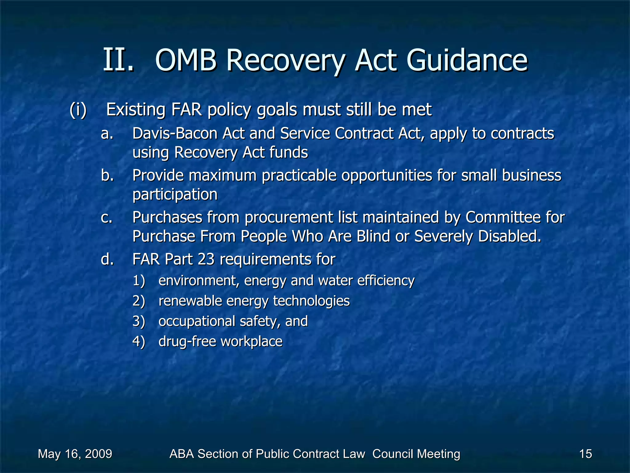 II.  OMB Recovery Act   Guidance Existing FAR policy goals must still be met  Davis-Bacon Act and Service Contract Act, apply to contracts using Recovery Act funds Provide maximum practicable opportunities for small business participation Purchases from procurement list maintained by Committee for Purchase From People Who Are Blind or Severely Disabled. FAR Part 23 requirements for  environment, energy and water efficiency renewable energy technologies occupational safety, and  drug-free workplace  May 16, 2009 ABA Section of Public Contract Law  Council Meeting 