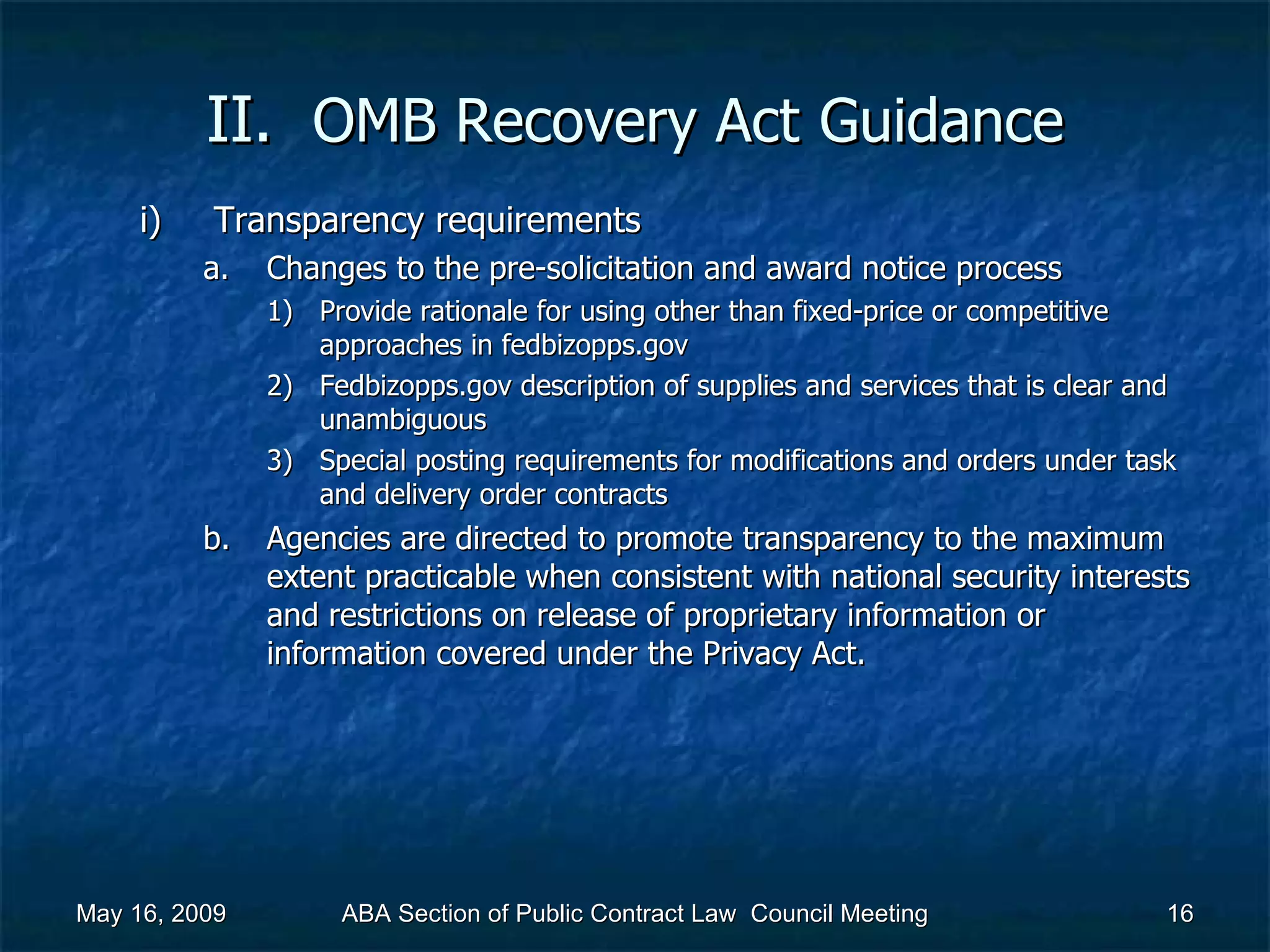 II.  OMB Recovery Act   Guidance Transparency requirements Changes to the pre-solicitation and award notice process  Provide rationale for using other than fixed-price or competitive approaches in fedbizopps.gov Fedbizopps.gov description of supplies and services that is clear and unambiguous Special posting requirements for modifications and orders under task and delivery order contracts  Agencies are directed to promote transparency to the maximum extent practicable when consistent with national security interests and restrictions on release of proprietary information or information covered under the Privacy Act.  May 16, 2009 ABA Section of Public Contract Law  Council Meeting 