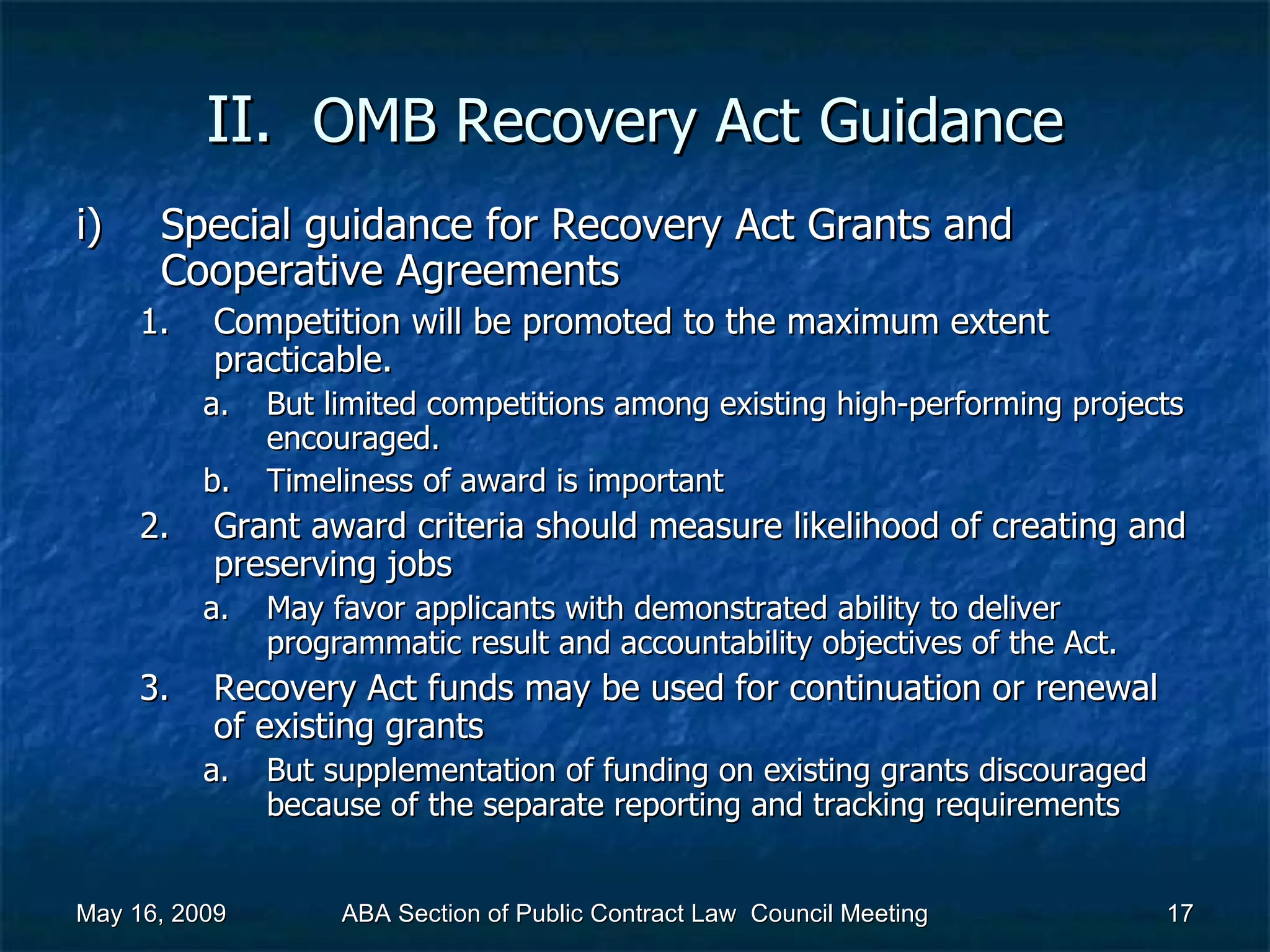 II.  OMB Recovery Act   Guidance Special guidance for Recovery Act Grants and Cooperative Agreements  Competition will be promoted to the maximum extent practicable.  But limited competitions among existing high-performing projects encouraged. Timeliness of award is important  Grant award criteria should measure likelihood of creating and preserving jobs  May favor applicants with demonstrated ability to deliver programmatic result and accountability objectives of the Act.  Recovery Act funds may be used for continuation or renewal of existing grants  But supplementation of funding on existing grants discouraged because of the separate reporting and tracking requirements  May 16, 2009 ABA Section of Public Contract Law  Council Meeting 