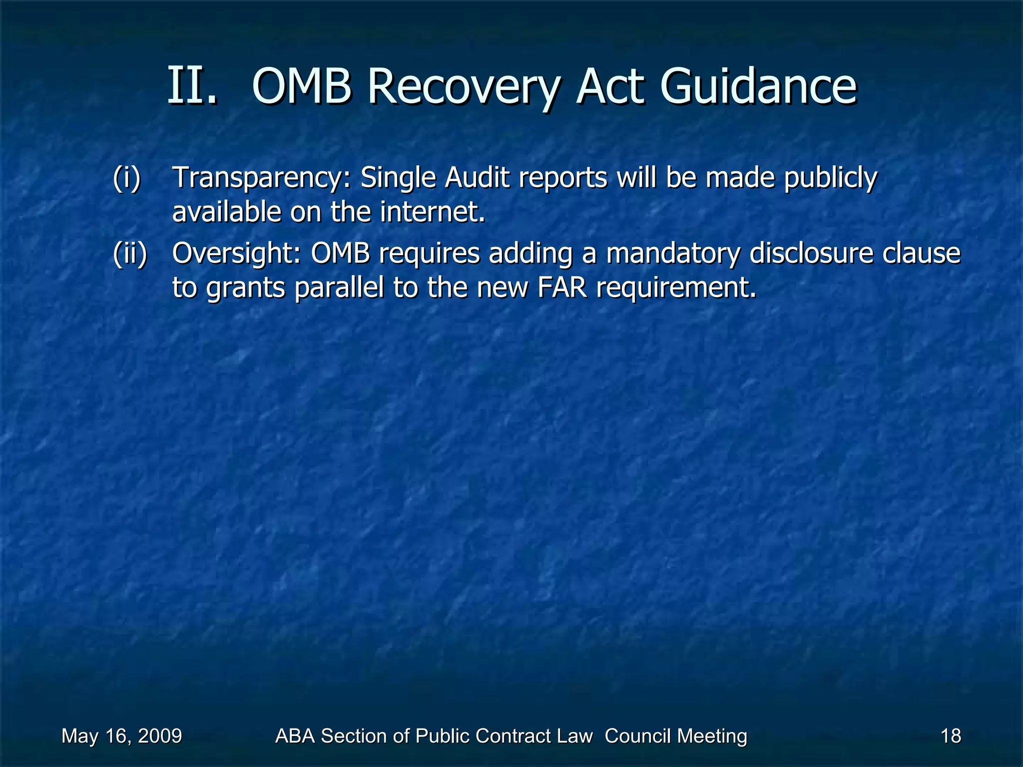 II.  OMB Recovery Act   Guidance Transparency: Single Audit reports will be made publicly available on the internet. Oversight: OMB requires adding a mandatory disclosure clause to grants parallel to the new FAR requirement. May 16, 2009 ABA Section of Public Contract Law  Council Meeting 