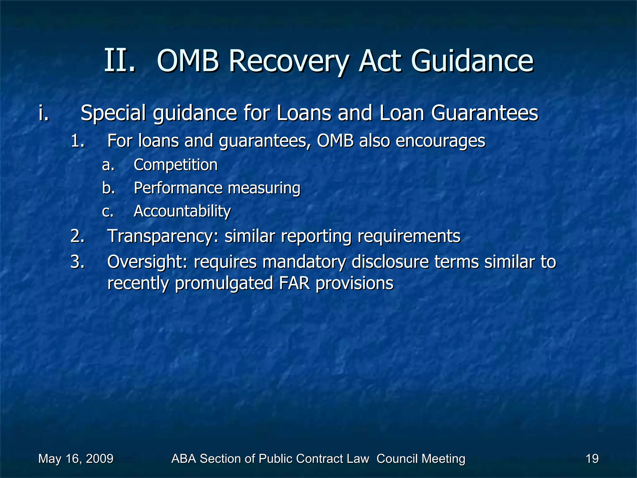 II.  OMB Recovery Act   Guidance Special guidance for Loans and Loan Guarantees  For loans and guarantees, OMB also encourages Competition Performance measuring Accountability  Transparency: similar reporting requirements Oversight: requires mandatory disclosure terms similar to recently promulgated FAR provisions  May 16, 2009 ABA Section of Public Contract Law  Council Meeting 