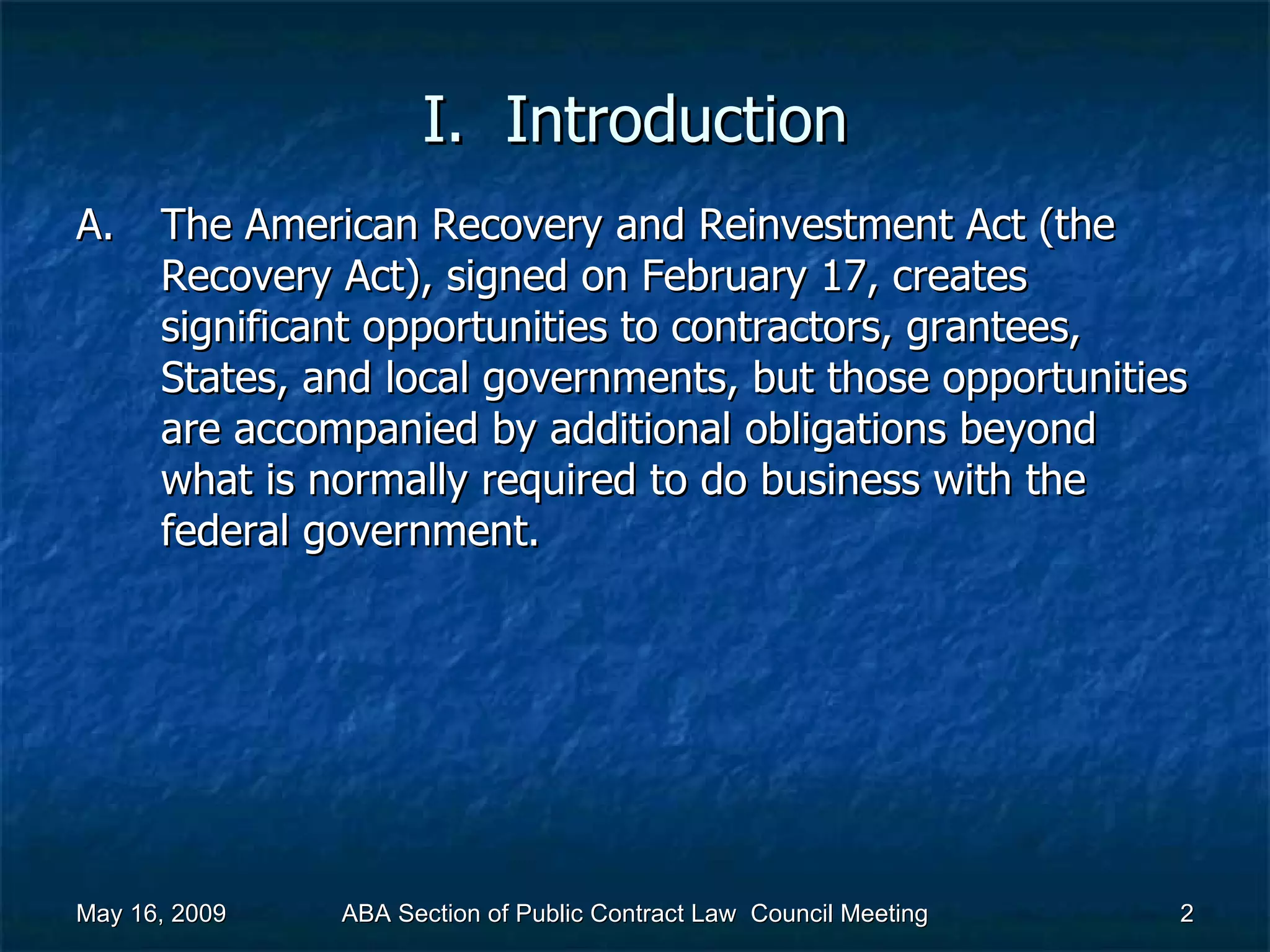 I.  Introduction The American Recovery and Reinvestment Act (the Recovery Act), signed on February 17, creates significant opportunities to contractors, grantees, States, and local governments, but those opportunities are accompanied by additional obligations beyond what is normally required to do business with the federal government.  May 16, 2009 ABA Section of Public Contract Law  Council Meeting 