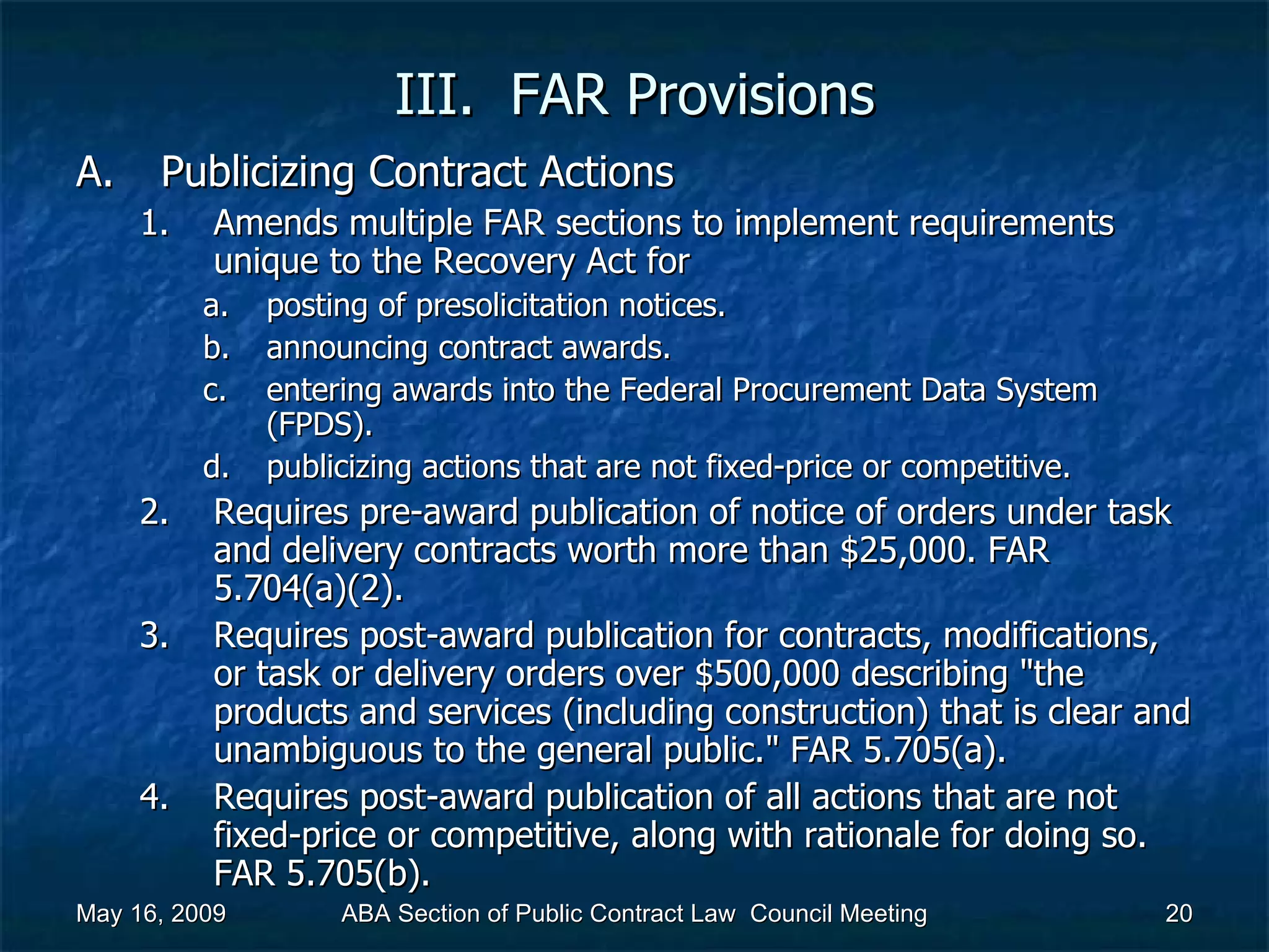 III.  FAR Provisions Publicizing Contract Actions Amends multiple FAR sections to implement requirements unique to the Recovery Act for  posting of presolicitation notices. announcing contract awards. entering awards into the Federal Procurement Data System (FPDS). publicizing actions that are not fixed-price or competitive.  Requires pre-award publication of notice of orders under task and delivery contracts worth more than $25,000. FAR 5.704(a)(2). Requires post-award publication for contracts, modifications, or task or delivery orders over $500,000 describing &quot;the products and services (including construction) that is clear and unambiguous to the general public.&quot; FAR 5.705(a). Requires post-award publication of all actions that are not fixed-price or competitive, along with rationale for doing so. FAR 5.705(b).  May 16, 2009 ABA Section of Public Contract Law  Council Meeting 