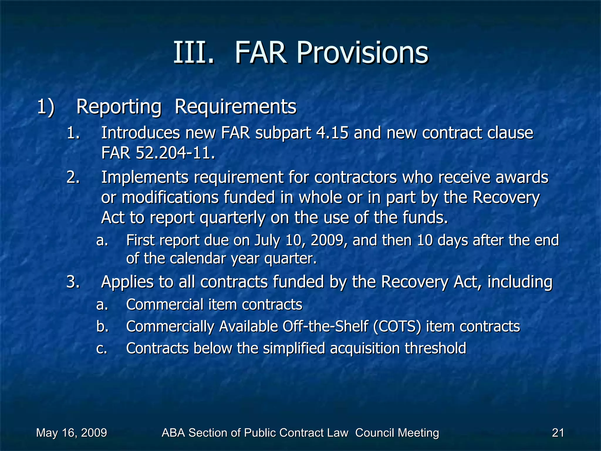 III.  FAR Provisions Reporting  Requirements Introduces new FAR subpart 4.15 and new contract clause FAR 52.204-11. Implements requirement for contractors who receive awards or modifications funded in whole or in part by the Recovery Act to report quarterly on the use of the funds.  First report due on July 10, 2009, and then 10 days after the end of the calendar year quarter.  Applies to all contracts funded by the Recovery Act, including  Commercial item contracts Commercially Available Off-the-Shelf (COTS) item contracts Contracts below the simplified acquisition threshold  May 16, 2009 ABA Section of Public Contract Law  Council Meeting 