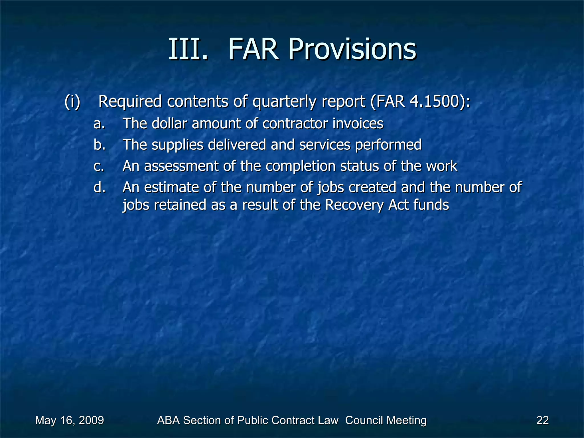 III.  FAR Provisions Required contents of quarterly report (FAR 4.1500):  The dollar amount of contractor invoices The supplies delivered and services performed An assessment of the completion status of the work An estimate of the number of jobs created and the number of jobs retained as a result of the Recovery Act funds May 16, 2009 ABA Section of Public Contract Law  Council Meeting 