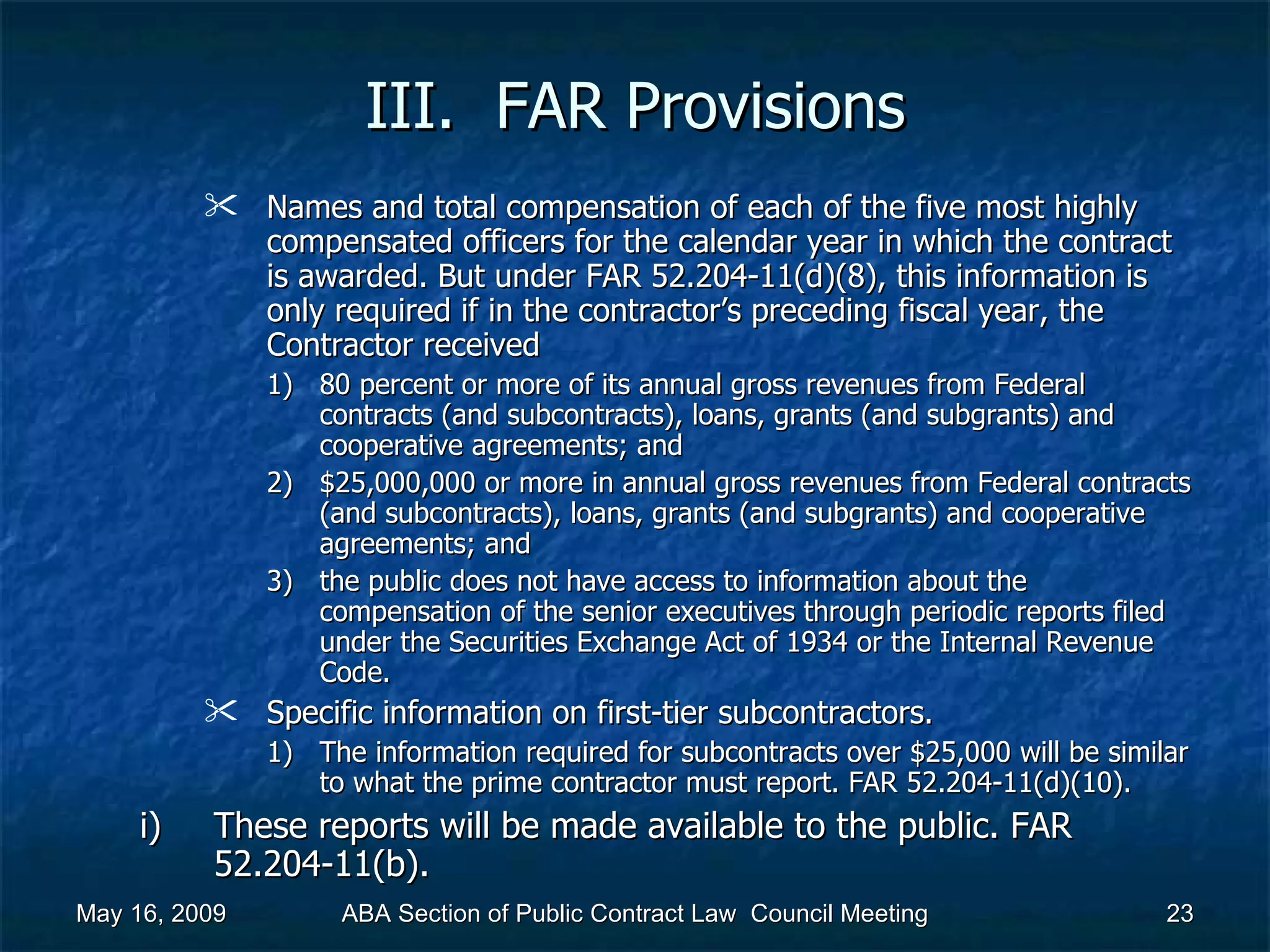 III.  FAR Provisions Names and total compensation of each of the five most highly compensated officers for the calendar year in which the contract is awarded. But under FAR 52.204-11(d)(8), this information is only required if in the contractor’s preceding fiscal year, the Contractor received  80 percent or more of its annual gross revenues from Federal contracts (and subcontracts), loans, grants (and subgrants) and cooperative agreements; and $25,000,000 or more in annual gross revenues from Federal contracts (and subcontracts), loans, grants (and subgrants) and cooperative agreements; and  the public does not have access to information about the compensation of the senior executives through periodic reports filed under the Securities Exchange Act of 1934 or the Internal Revenue Code.  Specific information on first-tier subcontractors.  The information required for subcontracts over $25,000 will be similar to what the prime contractor must report. FAR 52.204-11(d)(10).  These reports will be made available to the public. FAR 52.204-11(b).  May 16, 2009 ABA Section of Public Contract Law  Council Meeting 