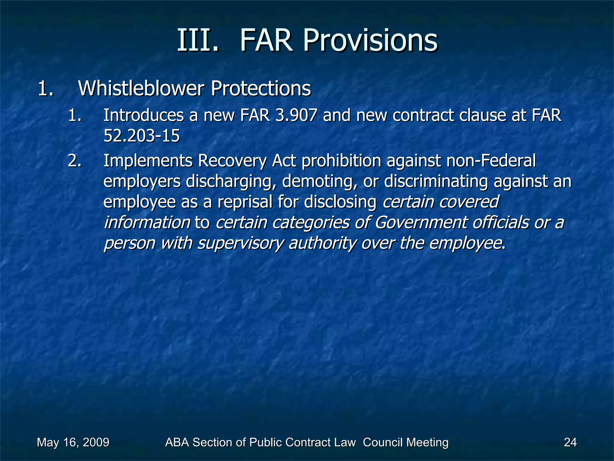 III.  FAR Provisions Whistleblower Protections Introduces a new FAR 3.907 and new contract clause at FAR 52.203-15 Implements Recovery Act prohibition against non-Federal employers discharging, demoting, or discriminating against an employee as a reprisal for disclosing  certain covered information  to  certain categories of Government officials or a person with supervisory authority over the employee .  May 16, 2009 ABA Section of Public Contract Law  Council Meeting 