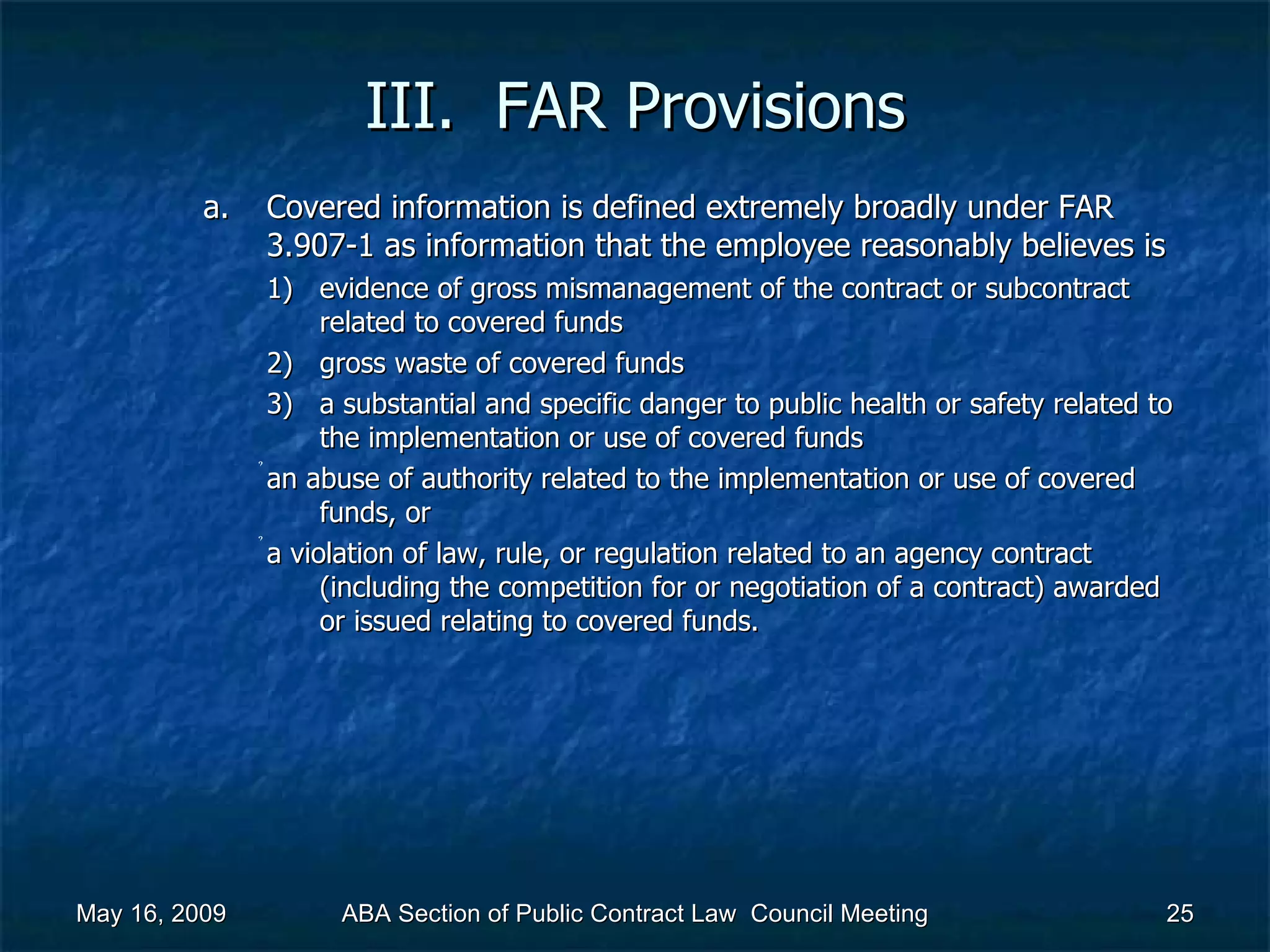III.  FAR Provisions Covered information is defined extremely broadly under FAR 3.907-1 as information that the employee reasonably believes is  evidence of gross mismanagement of the contract or subcontract related to covered funds gross waste of covered funds a substantial and specific danger to public health or safety related to the implementation or use of covered funds  an abuse of authority related to the implementation or use of covered funds, or  a violation of law, rule, or regulation related to an agency contract (including the competition for or negotiation of a contract) awarded or issued relating to covered funds.  May 16, 2009 ABA Section of Public Contract Law  Council Meeting 