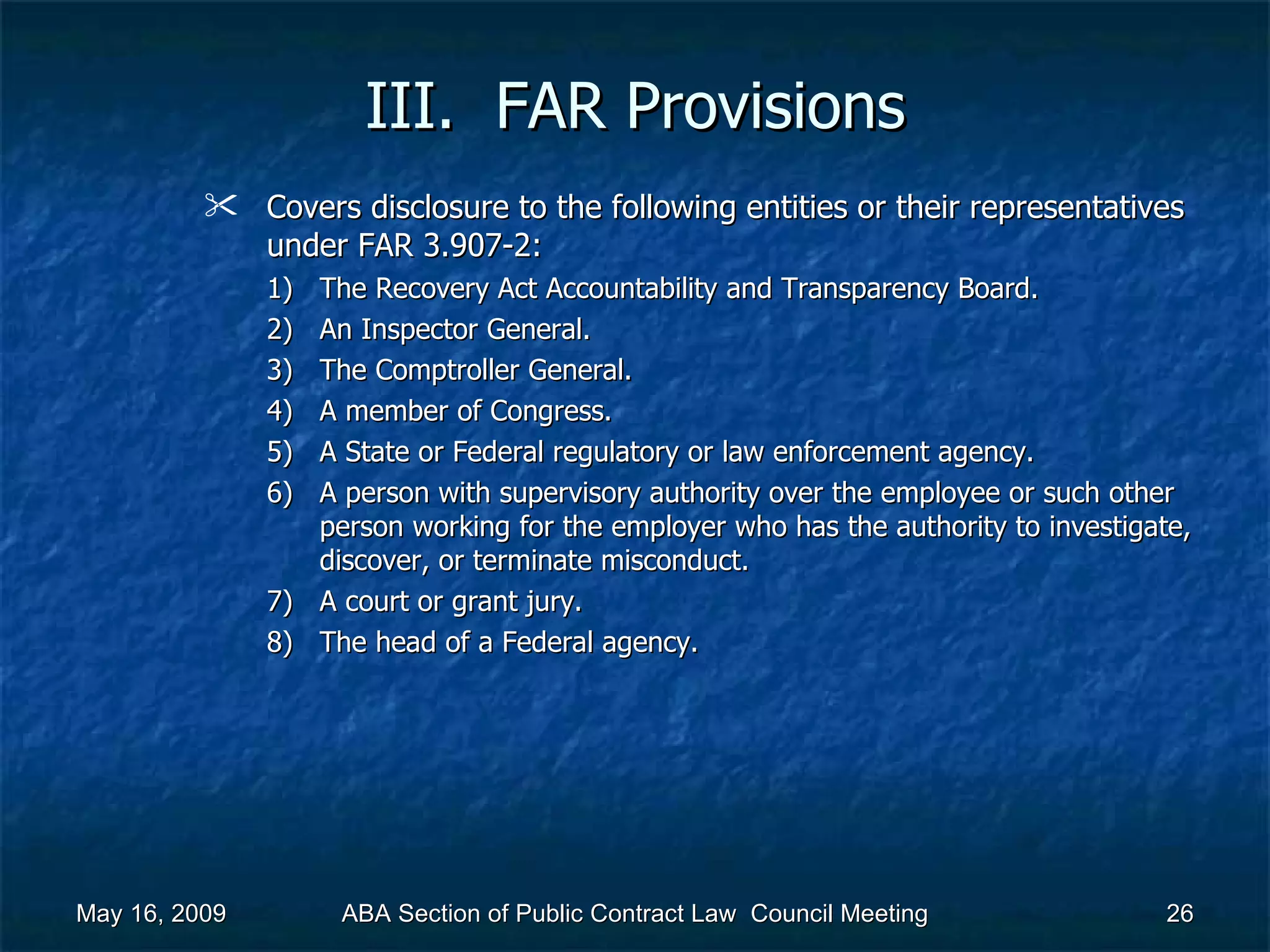III.  FAR Provisions Covers disclosure to the following entities or their representatives under FAR 3.907-2:  The Recovery Act Accountability and Transparency Board. An Inspector General. The Comptroller General. A member of Congress. A State or Federal regulatory or law enforcement agency.  A person with supervisory authority over the employee or such other person working for the employer who has the authority to investigate, discover, or terminate misconduct.  A court or grant jury. The head of a Federal agency. May 16, 2009 ABA Section of Public Contract Law  Council Meeting 