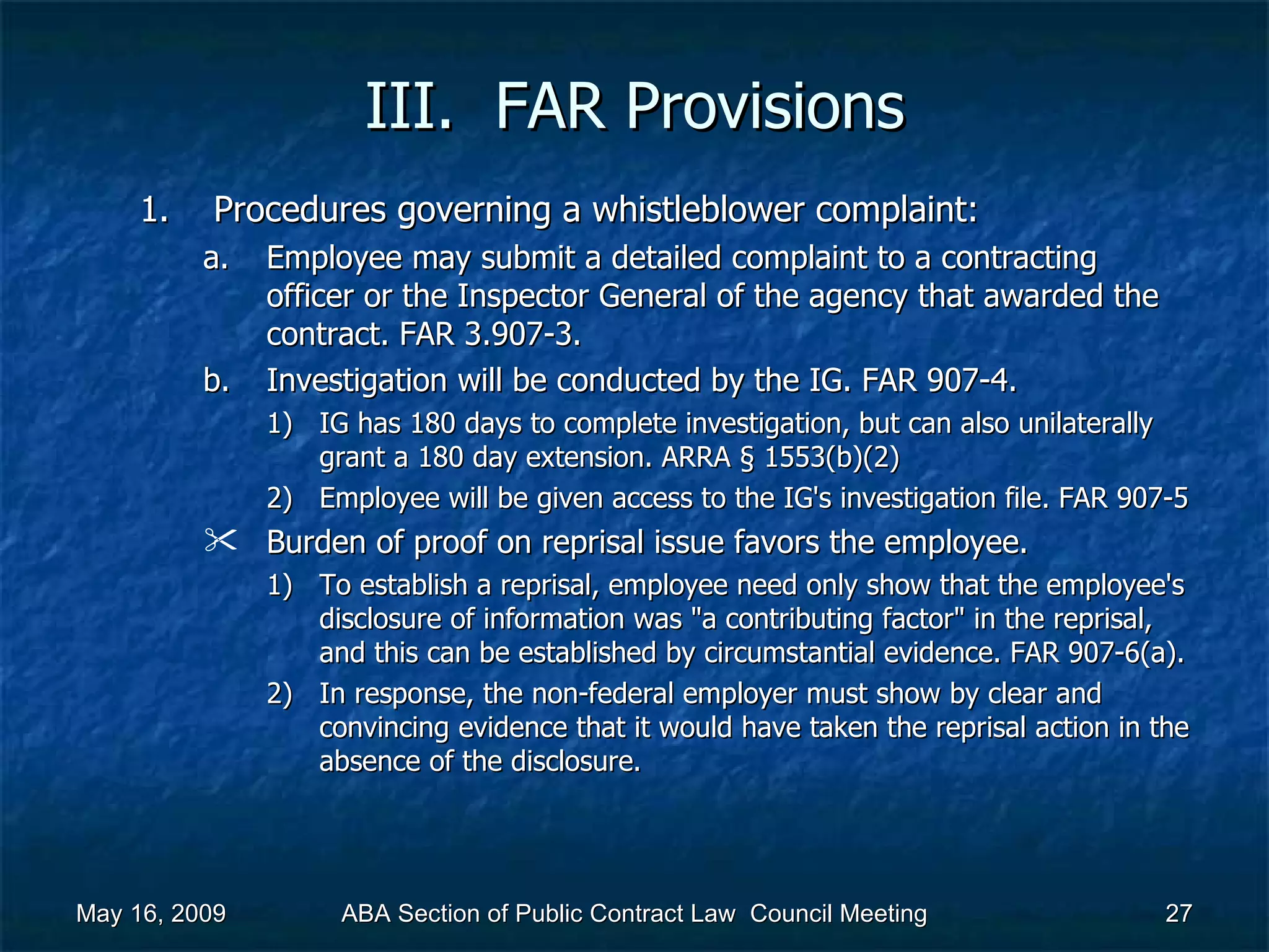 III.  FAR Provisions Procedures governing a whistleblower complaint:  Employee may submit a detailed complaint to a contracting officer or the Inspector General of the agency that awarded the contract. FAR 3.907-3. Investigation will be conducted by the IG. FAR 907-4.  IG has 180 days to complete investigation, but can also unilaterally grant a 180 day extension. ARRA § 1553(b)(2) Employee will be given access to the IG's investigation file. FAR 907-5 Burden of proof on reprisal issue favors the employee.  To establish a reprisal, employee need only show that the employee's disclosure of information was &quot;a contributing factor&quot; in the reprisal, and this can be established by circumstantial evidence. FAR 907-6(a).  In response, the non-federal employer must show by clear and convincing evidence that it would have taken the reprisal action in the absence of the disclosure.  May 16, 2009 ABA Section of Public Contract Law  Council Meeting 
