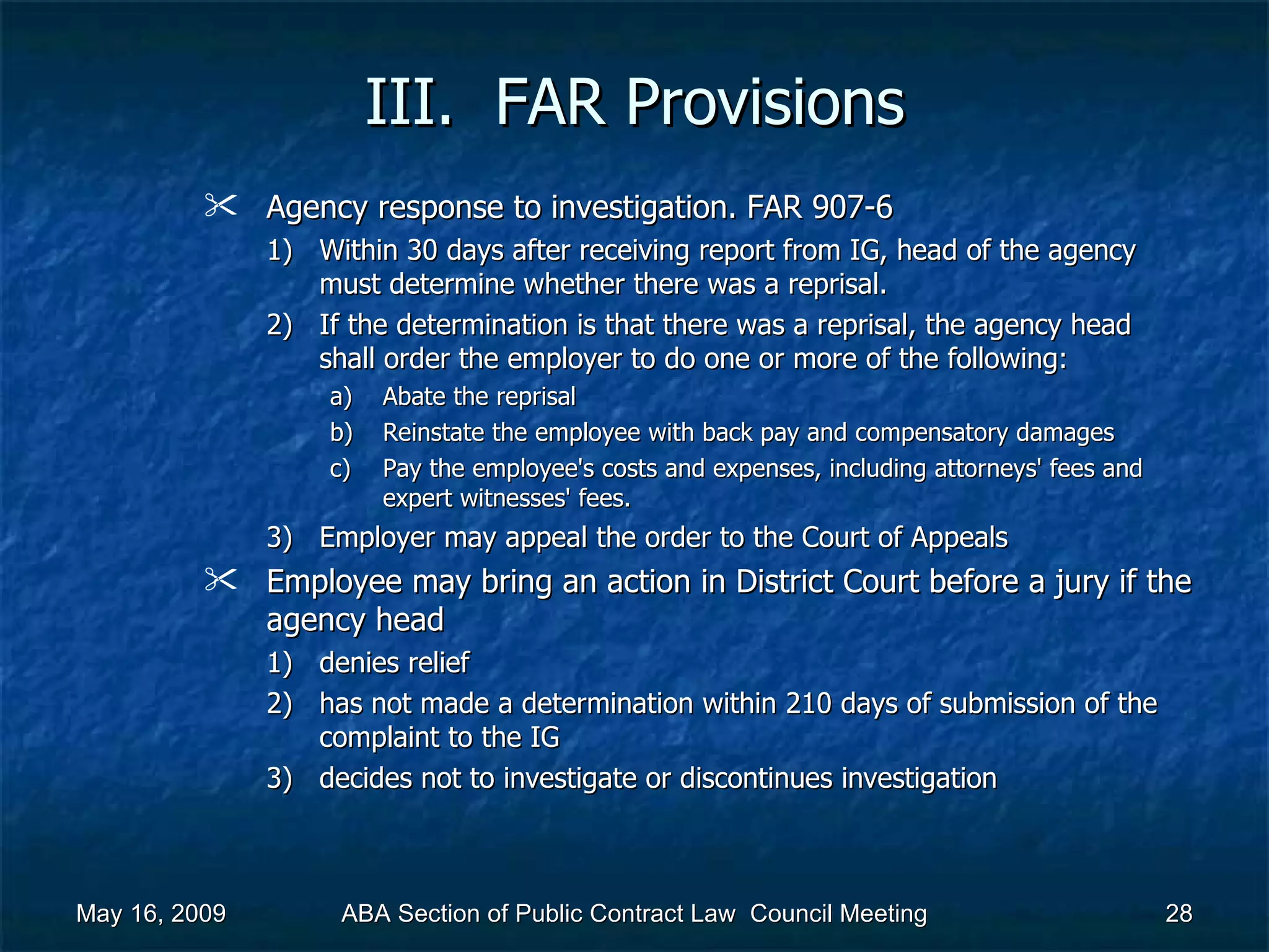 III.  FAR Provisions Agency response to investigation. FAR 907-6 Within 30 days after receiving report from IG, head of the agency must determine whether there was a reprisal. If the determination is that there was a reprisal, the agency head shall order the employer to do one or more of the following:  Abate the reprisal Reinstate the employee with back pay and compensatory damages Pay the employee's costs and expenses, including attorneys' fees and expert witnesses' fees.  Employer may appeal the order to the Court of Appeals Employee may bring an action in District Court before a jury if the agency head  denies relief  has not made a determination within 210 days of submission of the complaint to the IG decides not to investigate or discontinues investigation  May 16, 2009 ABA Section of Public Contract Law  Council Meeting 