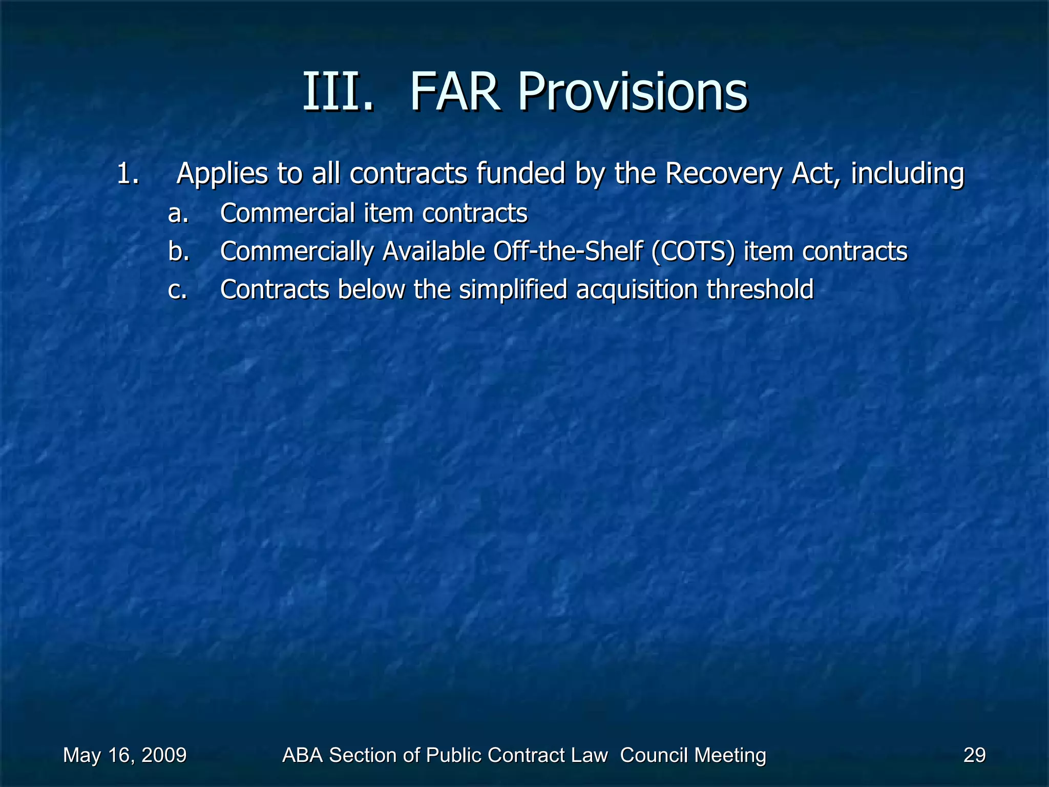 III.  FAR Provisions Applies to all contracts funded by the Recovery Act, including  Commercial item contracts Commercially Available Off-the-Shelf (COTS) item contracts Contracts below the simplified acquisition threshold May 16, 2009 ABA Section of Public Contract Law  Council Meeting 