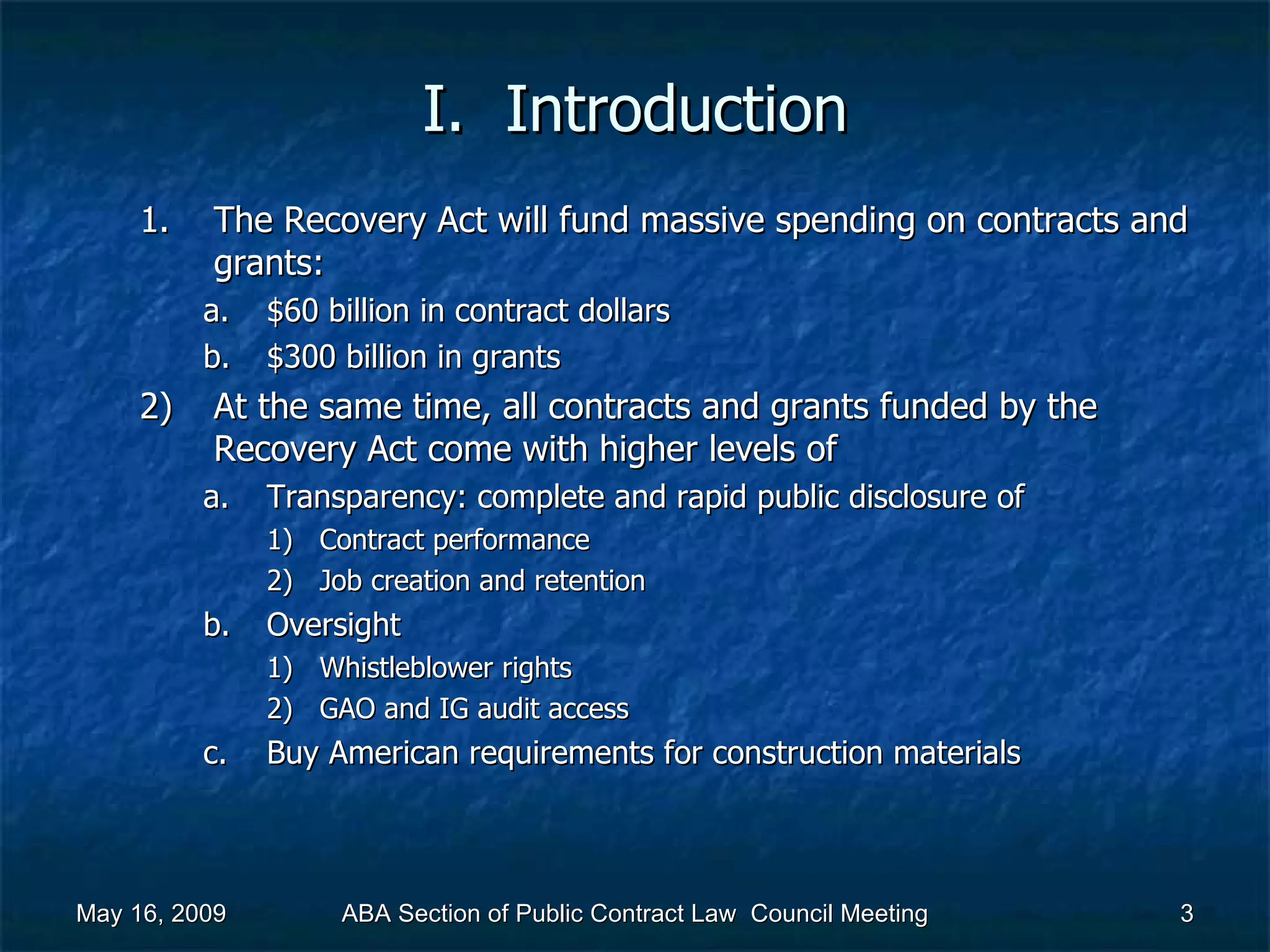 I.  Introduction The Recovery Act will fund massive spending on contracts and grants: $60 billion in contract dollars $300 billion in grants At the same time, all contracts and grants funded by the Recovery Act come with higher levels of  Transparency: complete and rapid public disclosure of Contract performance Job creation and retention Oversight Whistleblower rights GAO and IG audit access Buy American requirements for construction materials May 16, 2009 ABA Section of Public Contract Law  Council Meeting 
