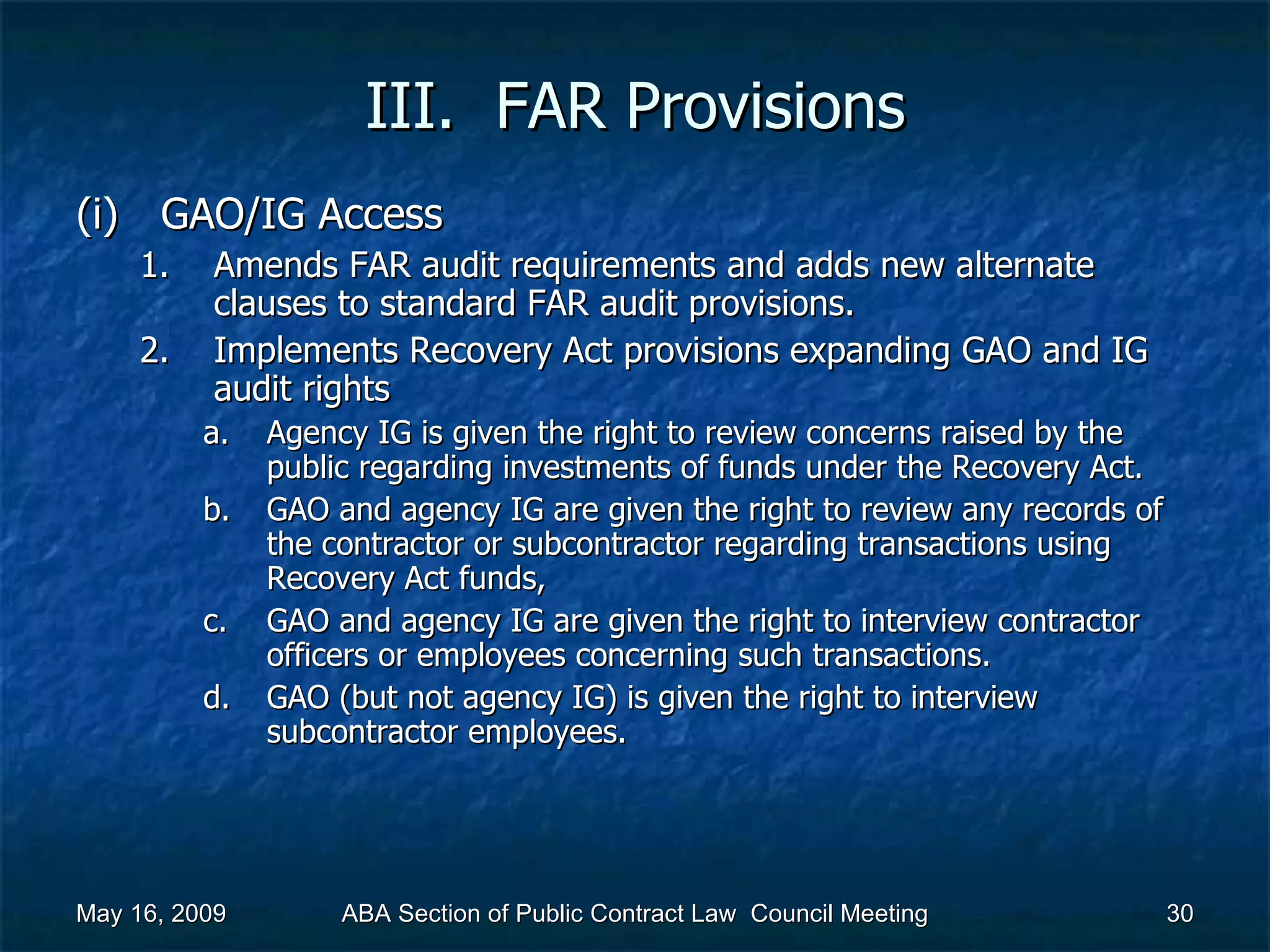 III.  FAR Provisions GAO/IG Access Amends FAR audit requirements and adds new alternate clauses to standard FAR audit provisions. Implements Recovery Act provisions expanding GAO and IG audit rights  Agency IG is given the right to review concerns raised by the public regarding investments of funds under the Recovery Act.  GAO and agency IG are given the right to review any records of the contractor or subcontractor regarding transactions using Recovery Act funds, GAO and agency IG are given the right to interview contractor officers or employees concerning such transactions.  GAO (but not agency IG) is given the right to interview subcontractor employees.  May 16, 2009 ABA Section of Public Contract Law  Council Meeting 