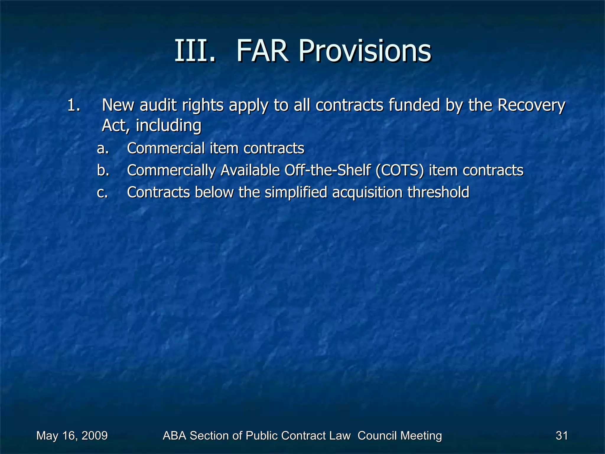 III.  FAR Provisions New audit rights apply to all contracts funded by the Recovery Act, including  Commercial item contracts Commercially Available Off-the-Shelf (COTS) item contracts Contracts below the simplified acquisition threshold  May 16, 2009 ABA Section of Public Contract Law  Council Meeting 