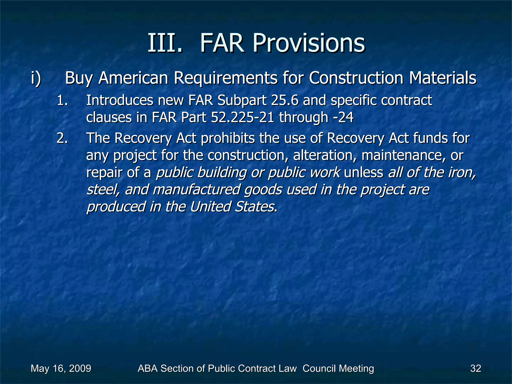 III.  FAR Provisions Buy American Requirements for Construction Materials  Introduces new FAR Subpart 25.6 and specific contract clauses in FAR Part 52.225-21 through -24 The Recovery Act prohibits the use of Recovery Act funds for any project for the construction, alteration, maintenance, or repair of a  public building or public work  unless  all of the iron, steel, and manufactured goods used in the project are produced in the United States .  May 16, 2009 ABA Section of Public Contract Law  Council Meeting 