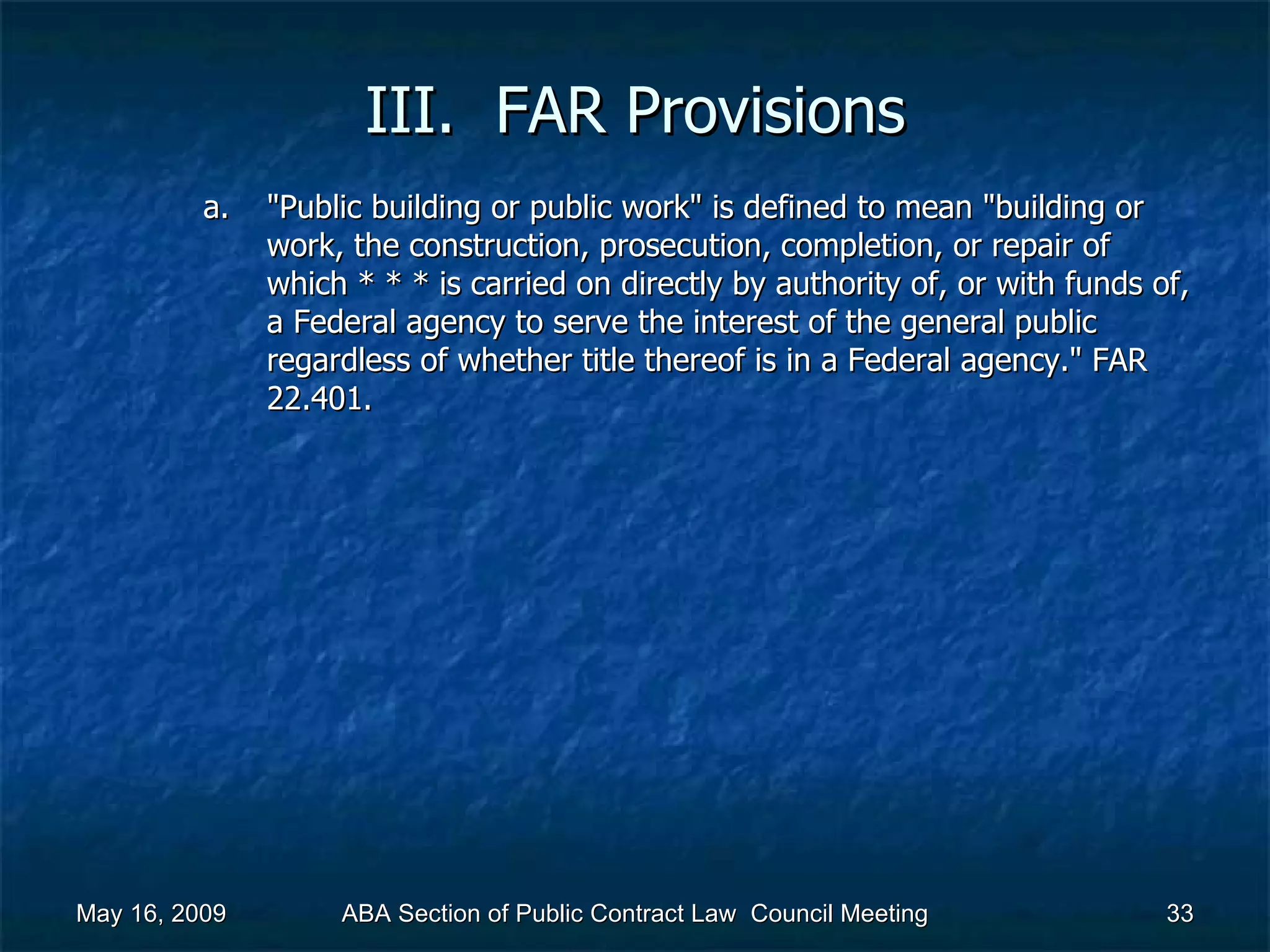 III.  FAR Provisions &quot;Public building or public work&quot; is defined to mean &quot;building or work, the construction, prosecution, completion, or repair of which * * * is carried on directly by authority of, or with funds of, a Federal agency to serve the interest of the general public regardless of whether title thereof is in a Federal agency.&quot; FAR 22.401.  May 16, 2009 ABA Section of Public Contract Law  Council Meeting 