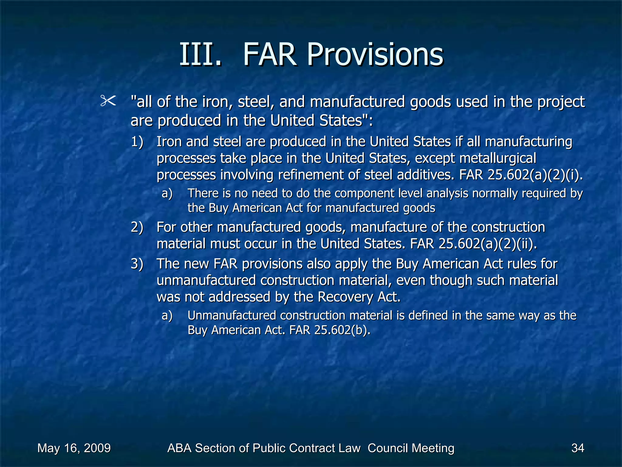 III.  FAR Provisions &quot;all of the iron, steel, and manufactured goods used in the project are produced in the United States&quot;:  Iron and steel are produced in the United States if all manufacturing processes take place in the United States, except metallurgical processes involving refinement of steel additives. FAR 25.602(a)(2)(i).  There is no need to do the component level analysis normally required by the Buy American Act for manufactured goods  For other manufactured goods, manufacture of the construction material must occur in the United States. FAR 25.602(a)(2)(ii). The new FAR provisions also apply the Buy American Act rules for unmanufactured construction material, even though such material was not addressed by the Recovery Act.  Unmanufactured construction material is defined in the same way as the Buy American Act. FAR 25.602(b).  May 16, 2009 ABA Section of Public Contract Law  Council Meeting 