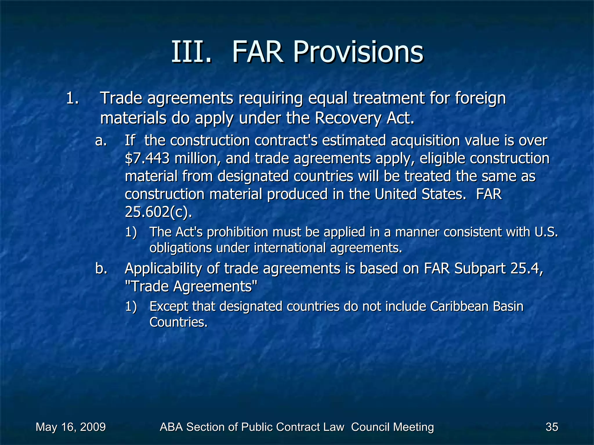 III.  FAR Provisions Trade agreements requiring equal treatment for foreign materials do apply under the Recovery Act.  If  the construction contract's estimated acquisition value is over $7.443 million, and trade agreements apply, eligible construction material from designated countries will be treated the same as construction material produced in the United States.  FAR 25.602(c).  The Act's prohibition must be applied in a manner consistent with U.S. obligations under international agreements.  Applicability of trade agreements is based on FAR Subpart 25.4, &quot;Trade Agreements&quot;  Except that designated countries do not include Caribbean Basin Countries.  May 16, 2009 ABA Section of Public Contract Law  Council Meeting 